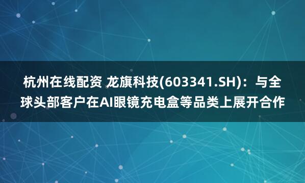 杭州在线配资 龙旗科技(603341.SH)：与全球头部客户在AI眼镜充电盒等品类上展开合作
