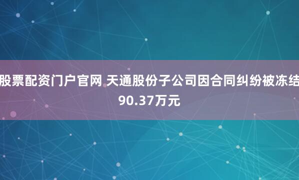 股票配资门户官网 天通股份子公司因合同纠纷被冻结90.37万元