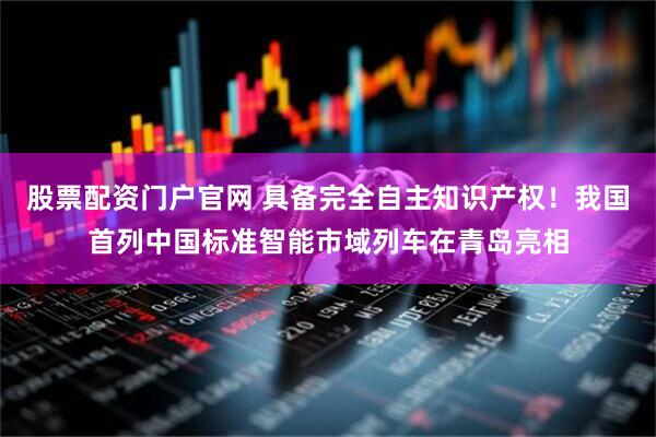 股票配资门户官网 具备完全自主知识产权！我国首列中国标准智能市域列车在青岛亮相