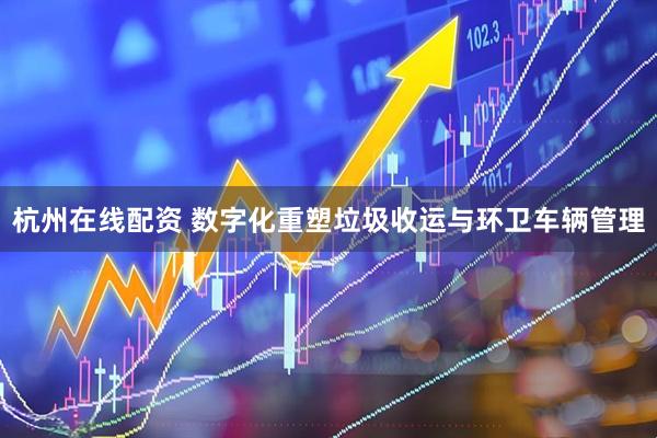 杭州在线配资 数字化重塑垃圾收运与环卫车辆管理