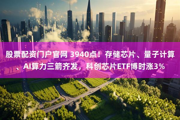 股票配资门户官网 3940点！存储芯片、量子计算、AI算力三箭齐发，科创芯片ETF博时涨3%