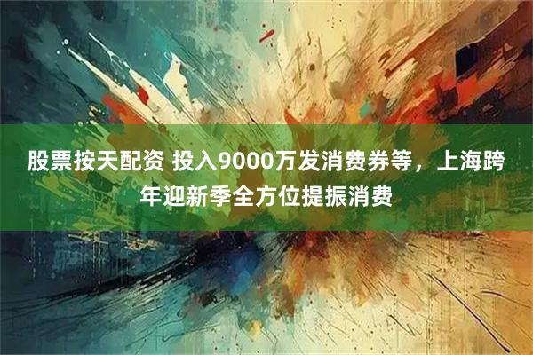 股票按天配资 投入9000万发消费券等，上海跨年迎新季全方位提振消费