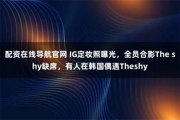 配资在线导航官网 IG定妆照曝光，全员合影The shy缺席，有人在韩国偶遇Theshy