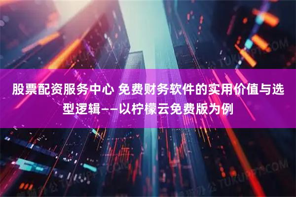 股票配资服务中心 免费财务软件的实用价值与选型逻辑——以柠檬云免费版为例