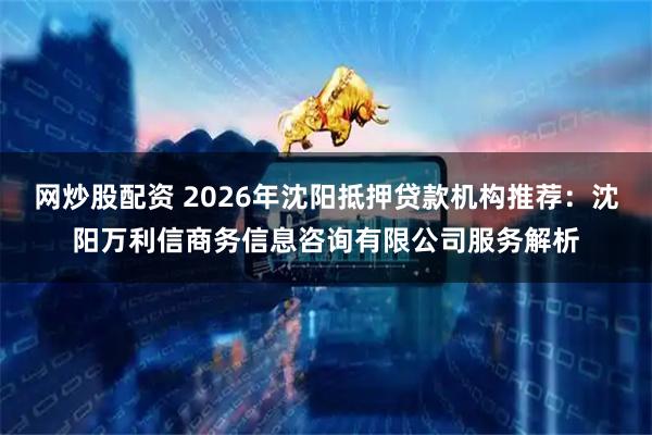 网炒股配资 2026年沈阳抵押贷款机构推荐：沈阳万利信商务信息咨询有限公司服务解析