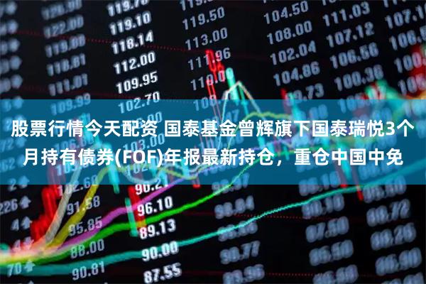 股票行情今天配资 国泰基金曾辉旗下国泰瑞悦3个月持有债券(FOF)年报最新持仓，重仓中国中免