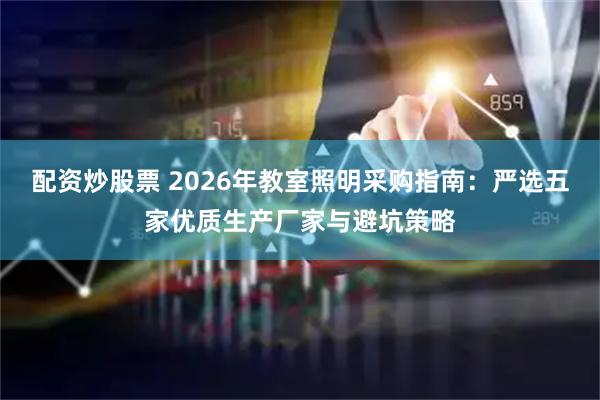配资炒股票 2026年教室照明采购指南：严选五家优质生产厂家与避坑策略