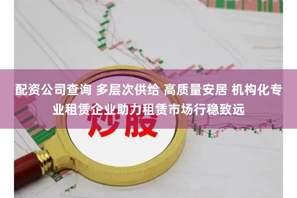 配资公司查询 多层次供给 高质量安居 机构化专业租赁企业助力租赁市场行稳致远