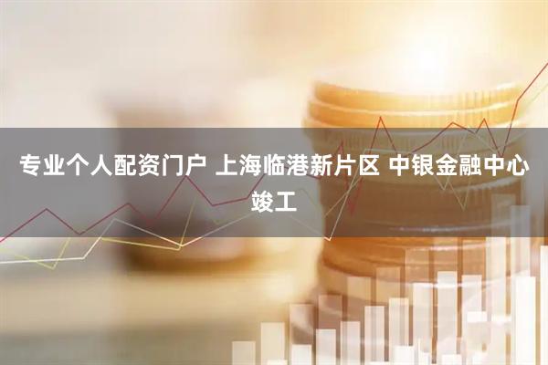 专业个人配资门户 上海临港新片区 中银金融中心竣工