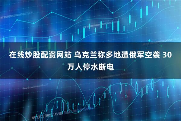 在线炒股配资网站 乌克兰称多地遭俄军空袭 30万人停水断电