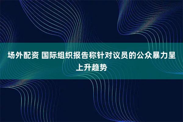 场外配资 国际组织报告称针对议员的公众暴力呈上升趋势