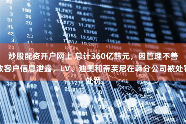 炒股配资开户网上 总计360亿韩元，因管理不善致客户信息泄露，LV、迪奥和蒂芙尼在韩分公司被处罚