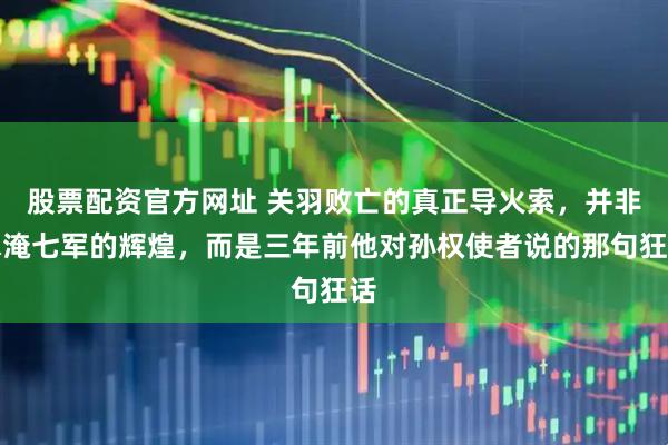 股票配资官方网址 关羽败亡的真正导火索，并非水淹七军的辉煌，而是三年前他对孙权使者说的那句狂话