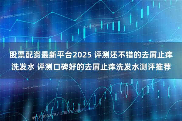 股票配资最新平台2025 评测还不错的去屑止痒洗发水 评测口碑好的去屑止痒洗发水测评推荐
