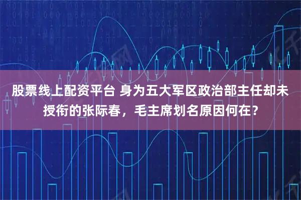 股票线上配资平台 身为五大军区政治部主任却未授衔的张际春，毛主席划名原因何在？