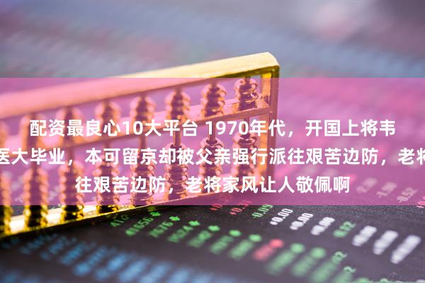 配资最良心10大平台 1970年代，开国上将韦国清的大女儿军医大毕业，本可留京却被父亲强行派往艰苦边防，老将家风让人敬佩啊