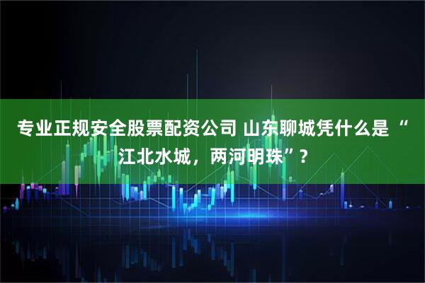 专业正规安全股票配资公司 山东聊城凭什么是 “江北水城，两河明珠”？