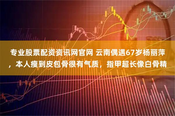 专业股票配资资讯网官网 云南偶遇67岁杨丽萍，本人瘦到皮包骨很有气质，指甲超长像白骨精