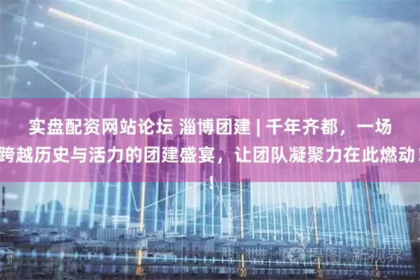 实盘配资网站论坛 淄博团建 | 千年齐都，一场跨越历史与活力的团建盛宴，让团队凝聚力在此燃动！