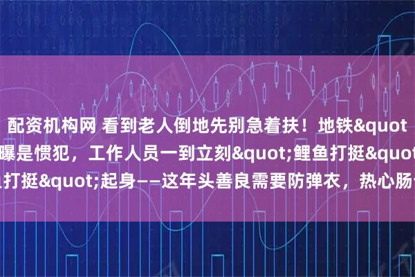 配资机构网 看到老人倒地先别急着扶！地铁"影帝"大爷被曝是惯犯，工作人员一到立刻"鲤鱼打挺"起身——这年头善良需要防弹衣，热心肠也得带脑子！