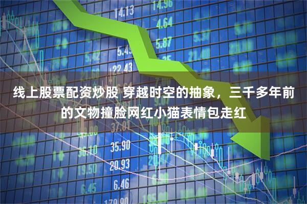 线上股票配资炒股 穿越时空的抽象，三千多年前的文物撞脸网红小猫表情包走红