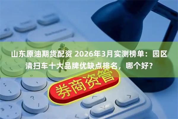 山东原油期货配资 2026年3月实测榜单：园区清扫车十大品牌优缺点排名，哪个好？