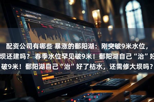 配资公司有哪些 暴涨的鄱阳湖：刚突破9米水位，那计划20年的鄱阳湖大坝还建吗？ 春季水位罕见破9米！鄱阳湖自己“治”好了枯水，还需修大坝吗？