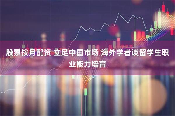 股票按月配资 立足中国市场 海外学者谈留学生职业能力培育