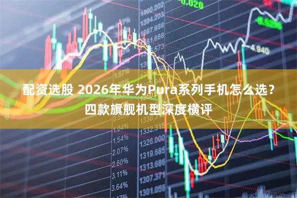 配资选股 2026年华为Pura系列手机怎么选？四款旗舰机型深度横评