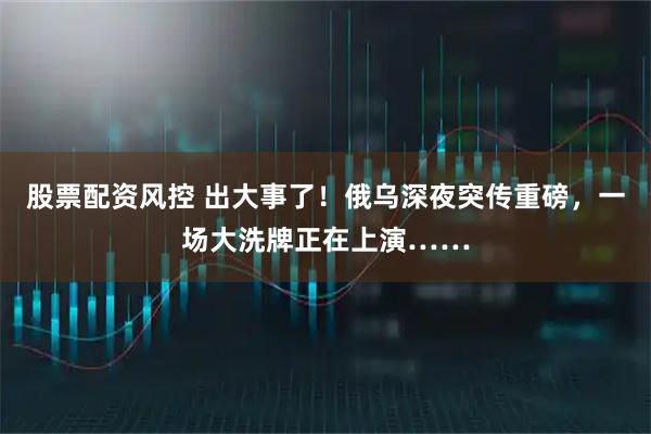 股票配资风控 出大事了！俄乌深夜突传重磅，一场大洗牌正在上演……