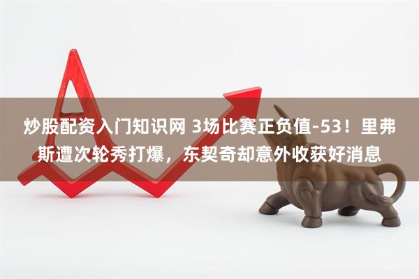 炒股配资入门知识网 3场比赛正负值-53！里弗斯遭次轮秀打爆，东契奇却意外收获好消息
