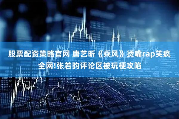 股票配资策略官网 唐艺昕《乘风》烫嘴rap笑疯全网!张若昀评论区被玩梗攻陷