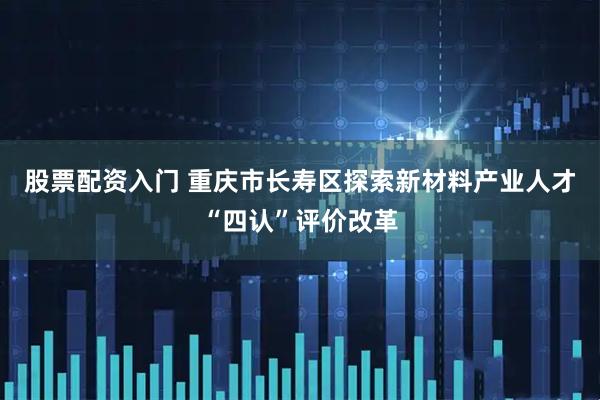 股票配资入门 重庆市长寿区探索新材料产业人才“四认”评价改革