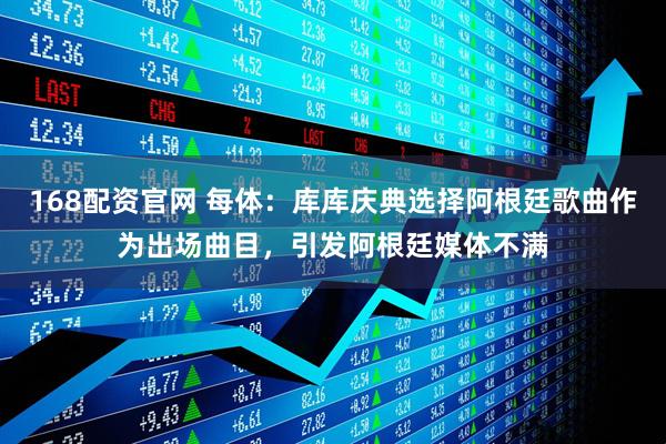 168配资官网 每体：库库庆典选择阿根廷歌曲作为出场曲目，引发阿根廷媒体不满