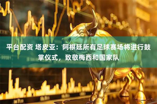 平台配资 塔皮亚：阿根廷所有足球赛场将进行鼓掌仪式，致敬梅西和国家队